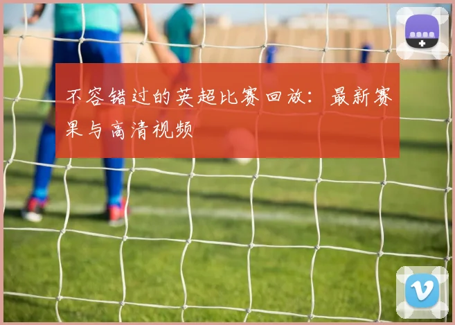 不容错过的英超比赛回放：最新赛果与高清视频