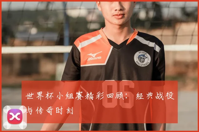 世界杯小组赛精彩回顾:经典战役与传奇时刻