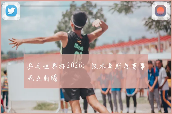 乒乓世界杯2026：技术革新与赛事亮点前瞻