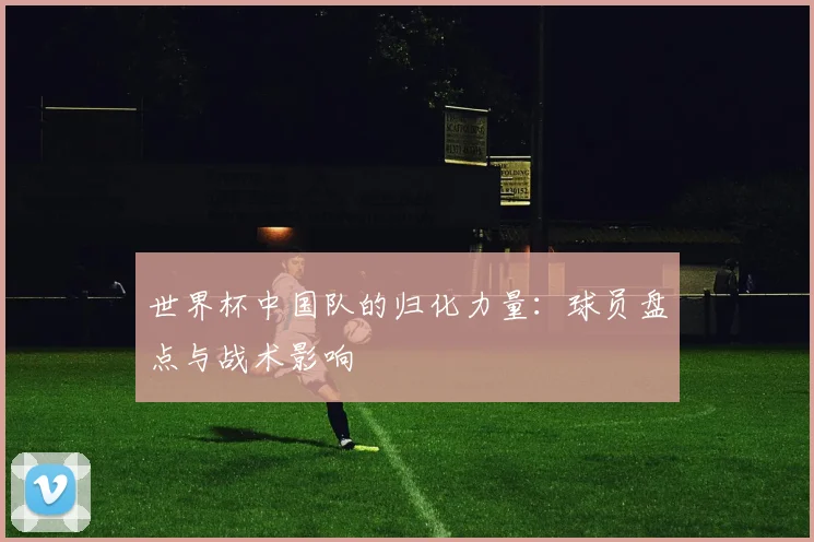 世界杯中国队的归化力量:球员盘点与战术影响
