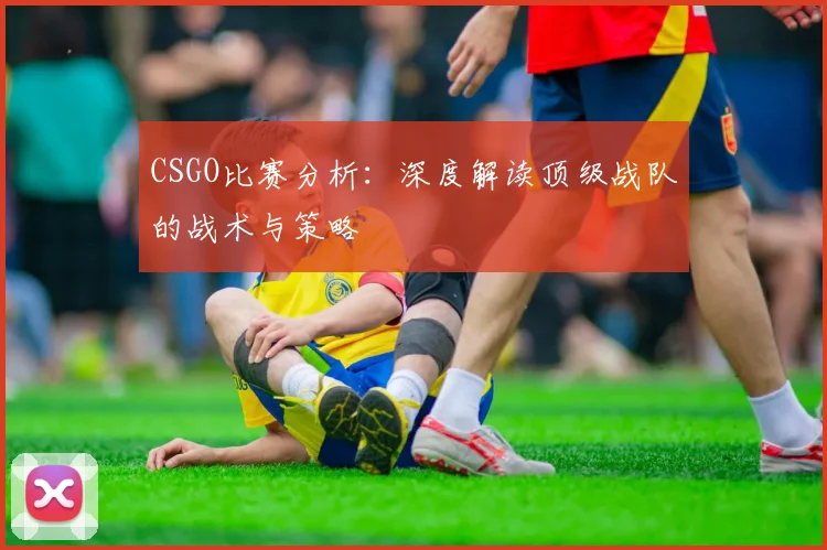 CSGO比赛分析:深度解读顶级战队的战术与策略
