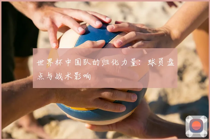世界杯中国队的归化力量：球员盘点与战术影响